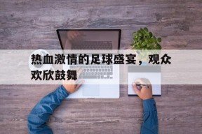 开云在线登陆入口-热血激情的足球盛宴，观众欢欣鼓舞()